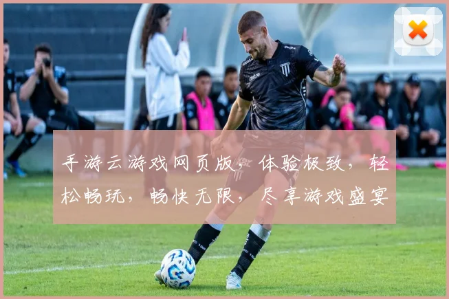 手游云游戏网页版，体验极致，轻松畅玩，畅快无限，尽享游戏盛宴