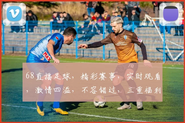68直播足球，精彩赛事，实时观看，激情四溢，不容错过，三重福利，等你来享