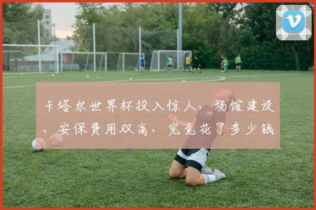 卡塔尔世界杯投入惊人，场馆建设、安保费用双高，究竟花了多少钱