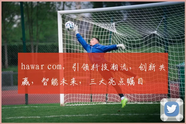 hawar com，引领科技潮流，创新共赢，智能未来，三大亮点瞩目