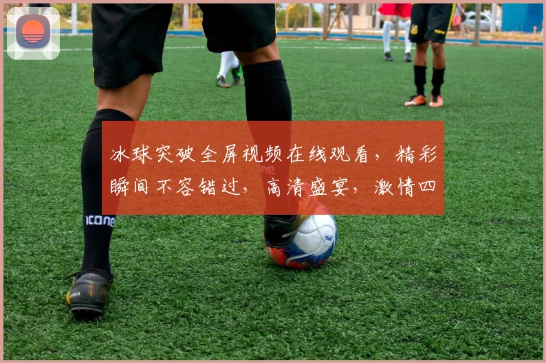 冰球突破全屏视频在线观看，精彩瞬间不容错过，高清盛宴，激情四溢，不容错过，必看